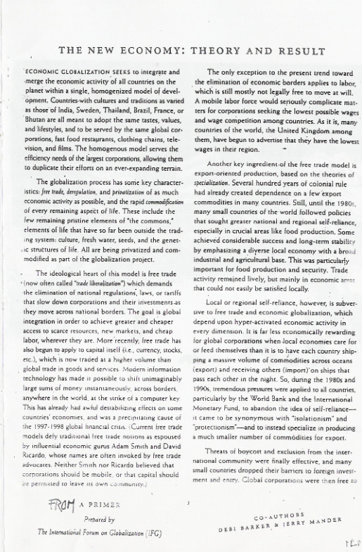 THE NEW ECONOMY: THEORY AND RESULT  CONOMIC CLOMLIZATION SEEKS o niege and merp th economic aciviy o ll countre on the plane withi » sinle, homogenized model o devel pment, Countrie withculuresand ndiions s vared 2 those ofIndin, Sweden, Thailand, Bz, France,or Bhuan reall means 0 dop the same cscs, vals, and Mestles, 1 0 b served by th same global cor. poracions, st food resayrans,clohing chais, el vison,and lms. The homogenous model serves the ey neds o the st corporans,lowing them 0 duplcte thei fors on 1 evercxpsnding teran.  The goblization process has soe key character- itcs. e ek, dmgelaen, and pstzaton of 35 much cconomic aciviy 2 possble, and the rpid omodfaion of every remaining aspetof e, These incluce the few remining prsine lements of“the commons.* clements of e ht have 50 fa been utside the rad-  g sysiem: e, fesh watr eeds, 0d the genet- 1< stmacures of e Allre being privatized and com- modifd 2 par of the lobalzaion proect.  The desloicl hese of this mode i e rade. o ot clled v brlzsion’) which demancs the ciminston of nstions regulaios, s, o s hat sow down corporations nd thl rvestments 5 they move seoss mavionl borders The goa  sobal otegrtion in oéer to schiev gresicr snd chesper sccen 10 e rsaurce, e markets, nd chetn  abor, wherever they are. More recently, e ade s st begun 399y  cptal el 1., curency, ks ), which s now traced st 3 hgher voiume than Sobalmade n oo nd s Modera mformaion echnslogy has made i possble it unimaginably rge s o maney estamancout.scross  anywhere i the word, ¢ th snke o  compurr key This b already had il desablting et o tome Countre conomes sed was 3 pec sty cause of e 15571598 losal mancilcos. Caen e rde  model defy ackuonifree tade souoms s expoused v hents cconomic urus Adam S and D Riardo,whose names e ofen invokea by free race sdvocates, Newher S nor Ricard bebeved that  rortions howd be mabil. o that capite shovld  FROH » 213  Pty  The il Foem on  ‘The anly exception o the present wend toward the clminaton of conomic borders applie t abor, which s sl mosy not legaly fee o mave st il A mbile Ibor force would seriousy complicate mat. 1ers forcorporaions secking th lowest posie wages a0d wage compesiion among countrie. As it s, mamy countiesofthe world, he Unied Kinadom among hem, have begun 1 aéverice that they have the lowes: wages inthe regan. =  Asother key ingrecientof the fres tade medel s exportoriented producion, based on the theares of sxciaization. Several huneired yearsof colonia ule had aceady creaed dependence on  few export commodites in many countrics. S, unc the 1950- many small countres of the world allowed polcics hat soughtgreater natonsl and egionsl sl elnce, especialy i ccl arss Ik food production. Some. schieved consderabl sucess and long.term sablc/ by emphasizing a diverse local economy with  bos. iodustraland agriclura bae. it vas parcily important fo food producton and securiy. Trade ctivicy remained lively, but mainly in economic - hat could ot casly be sised loclly,  Local o regonal sefrelance, however, s subver v 1 ree tade and economic globalizasion, which epend upon hyper-actmated sconomic acivity n every dimenon. 1t a e sconomically rewarding Jor global corporacons when local sconomiescare for e eed inemseives than t s have ach caurio ship- Ping  maive volme of commodites across oceans {expor) and ecering ethersGmpors) on sips that sus cachother i he nighe. So, dung the 19805 306 19901, emendou pesres were apped 104 cunrie, suriculrly by the Workd Bank and the Inernasional Mancuay Fund, 1o sbandon the e ofsell-rlance— 15 €ame 0 be synomymeus with soltionim” and “protctionsn’and to nsiead specalze i producing + much smalies number of commodie fo expor,  “Thvens of boycort snd excusion from the ncr. nasional communicy wer fnaly clictive, nd many smal counires drogped thei bamiers to foeign v  Tt 